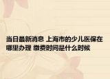 當日最新消息 上海市的少兒醫(yī)保在哪里辦理 繳費時間是什么時候