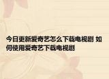 今日更新愛奇藝怎么下載電視劇 如何使用愛奇藝下載電視劇