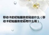 移動卡的初始服務(wù)密碼是什么（移動卡初始服務(wù)密碼有什么用）