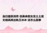 當(dāng)日最新消息 徐嘉余前女友土土發(fā)文暗諷其出軌王冰冰 這怎么回事