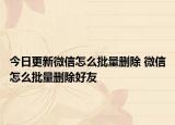 今日更新微信怎么批量刪除 微信怎么批量刪除好友