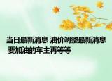 當日最新消息 油價調(diào)整最新消息 要加油的車主再等等