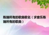 陳瑞所有的歌曲歌名（求音樂(lè)陳瑞所有的歌曲）