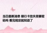 當日最新消息 銀行卡掛失需要密碼嗎 看完規(guī)定就知道了