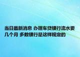 當日最新消息 辦理車貸銀行流水要幾個月 多數(shù)銀行是這樣規(guī)定的