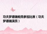 功夫夢(mèng)德瑞帕克參加比賽（功夫夢(mèng)德瑞演員）