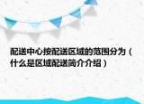 配送中心按配送區(qū)域的范圍分為（什么是區(qū)域配送簡介介紹）