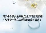 對于小個子女生來說,怎么穿才顯高級感（對于小個子女生來說怎么穿才顯高）