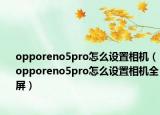 opporeno5pro怎么設(shè)置相機(jī)（opporeno5pro怎么設(shè)置相機(jī)全屏）