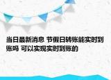 當(dāng)日最新消息 節(jié)假日轉(zhuǎn)賬能實(shí)時(shí)到賬嗎 可以實(shí)現(xiàn)實(shí)時(shí)到賬的