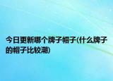 今日更新哪個牌子帽子(什么牌子的帽子比較潮)