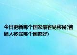 今日更新哪個國家最容易移民(普通人移民哪個國家好)