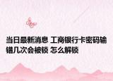 當日最新消息 工商銀行卡密碼輸錯幾次會被鎖 怎么解鎖