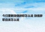 今日更新微信辭職怎么說 微信辭職應(yīng)該怎么說