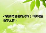 cf鐵騎角色值得買嗎（cf鐵騎角色怎么樣）