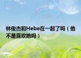 林俊杰和Hebe在一起了嗎（他不是喜歡她嗎）