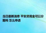 當(dāng)日最新消息 平安靈用金可以分期嗎 怎么申請