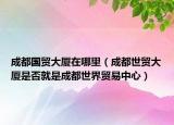成都國貿(mào)大廈在哪里（成都世貿(mào)大廈是否就是成都世界貿(mào)易中心）