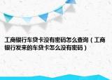 工商銀行車貸卡沒有密碼怎么查詢（工商銀行發(fā)來的車貸卡怎么沒有密碼）