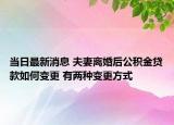 當(dāng)日最新消息 夫妻離婚后公積金貸款如何變更 有兩種變更方式