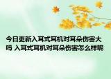 今日更新入耳式耳機對耳朵傷害大嗎 入耳式耳機對耳朵傷害怎么樣呢