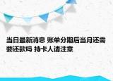 當日最新消息 賬單分期后當月還需要還款嗎 持卡人請注意