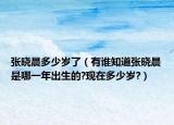 張曉晨多少歲了（有誰知道張曉晨是哪一年出生的?現(xiàn)在多少歲?）