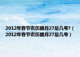 2012年春節(jié)農(nóng)歷臘月27是幾號?（2012年春節(jié)農(nóng)歷臘月27是幾號）