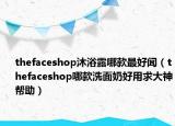 thefaceshop沐浴露哪款最好聞（thefaceshop哪款洗面奶好用求大神幫助）