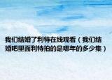 我們結(jié)婚了利特在線觀看（我們結(jié)婚吧里面利特拍的是哪年的多少集）