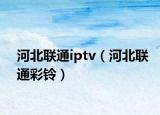 河北聯(lián)通iptv（河北聯(lián)通彩鈴）