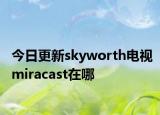 今日更新skyworth電視miracast在哪