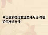 今日更新微信發(fā)送文件方法 微信如何發(fā)送文件