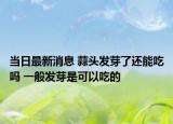 當(dāng)日最新消息 蒜頭發(fā)芽了還能吃嗎 一般發(fā)芽是可以吃的