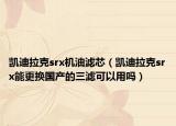 凱迪拉克srx機(jī)油濾芯（凱迪拉克srx能更換國(guó)產(chǎn)的三濾可以用嗎）