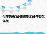 今日更新口皮是哪里(口皮干裂怎么辦)