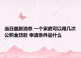 當日最新消息 一個家庭可以用幾次公積金貸款 申請條件是什么
