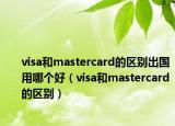 visa和mastercard的區(qū)別出國用哪個好（visa和mastercard的區(qū)別）