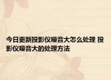 今日更新投影儀噪音大怎么處理 投影儀噪音大的處理方法