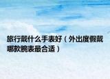 旅行戴什么手表好（外出度假戴哪款腕表最合適）