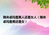 降央卓瑪是男人還是女人（降央卓瑪是男還是女）