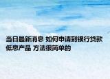 當日最新消息 如何申請到銀行貸款低息產(chǎn)品 方法很簡單的
