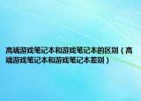 高端游戲筆記本和游戲筆記本的區(qū)別（高端游戲筆記本和游戲筆記本差別）