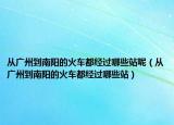 從廣州到南陽的火車都經(jīng)過哪些站呢（從廣州到南陽的火車都經(jīng)過哪些站）