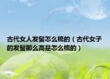 古代女人發(fā)髻怎么梳的（古代女子的發(fā)髻那么高是怎么梳的）