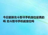 今日更新北斗智尋手機定位是真的嗎 北斗智尋手機能定位嗎
