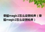 榮耀magic2怎么設(shè)置鈴聲（榮耀magic2怎么設(shè)置鈴聲）