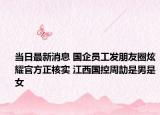 當(dāng)日最新消息 國(guó)企員工發(fā)朋友圈炫耀官方正核實(shí) 江西國(guó)控周劼是男是女