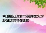 今日更新玉批發(fā)市場在哪里(遼寧玉石批發(fā)市場在哪里)