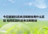 今日更新抖音關(guān)注和粉絲有什么區(qū)別 如何區(qū)別抖音關(guān)注和粉絲